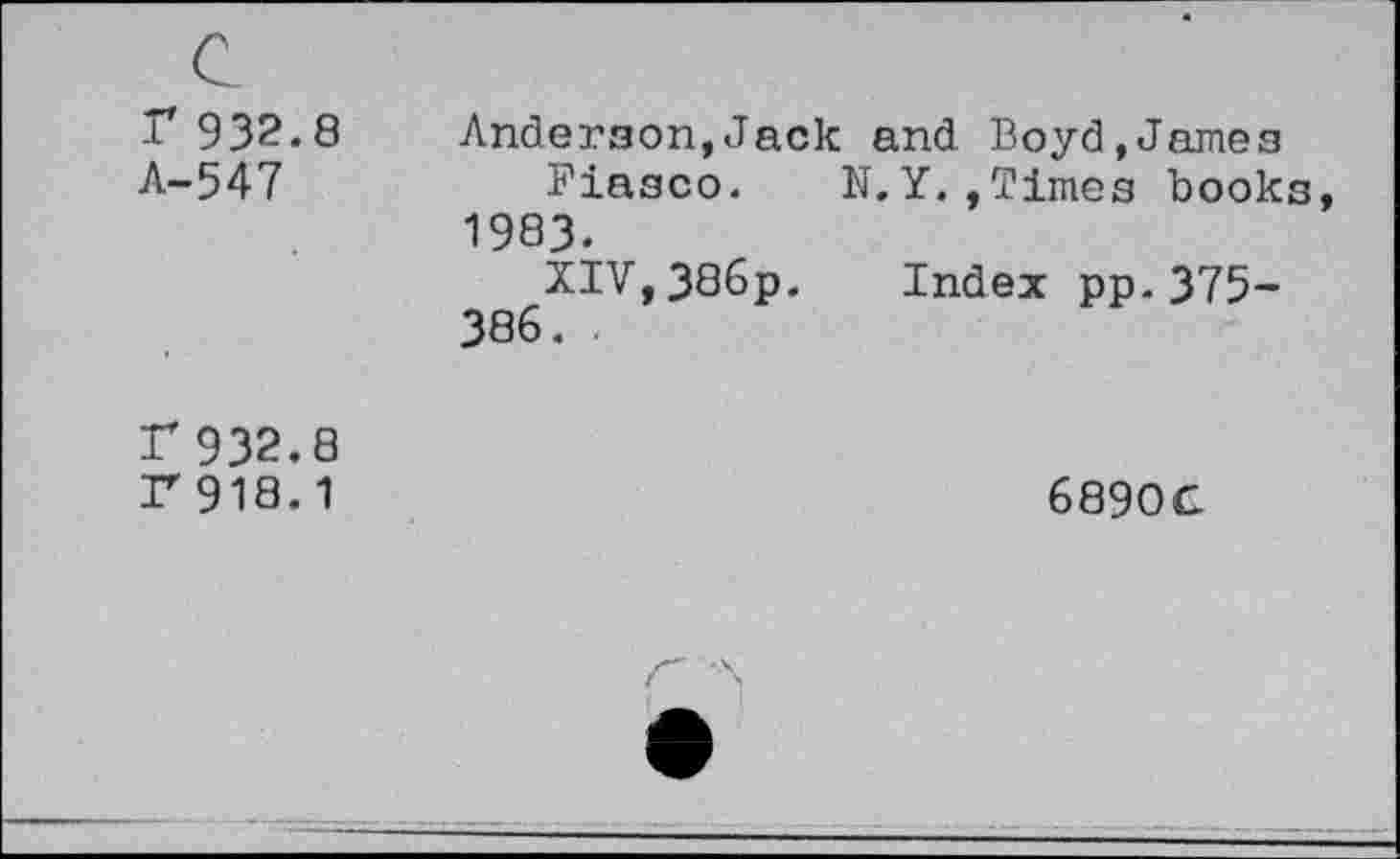 ﻿r 932.8
A-547
Anderson,Jack and Boyd,James
Fiasco. N.Y.,Times books, 1983.
XIV,386p. Index pp-375-386. .
r 932.8
r918.1
689OC